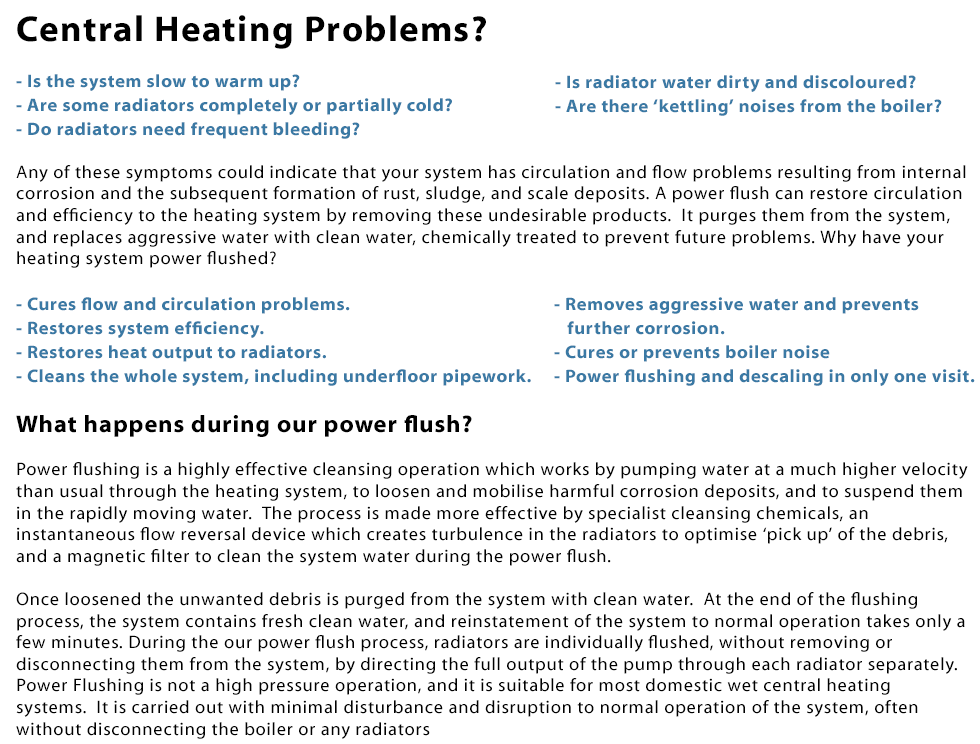 Central Heating Problems? 1. Is the system slow to warm up? 2. Are some radiators completely or partially cold? 3. Do radiators need frequent bleeding? 4. Is radiator water dirty and discoloured? 4. Are there ‘kettling’ noises from the boiler? Any of these symptoms could indicate that your system has circulation and flow problems resulting from internal corrosion and the subsequent formation of rust, sludge, and scale deposits. A power flush can restore circulation and efficiency to the heating system by removing these undesirable products. It purges them from the system,
and replaces aggressive water with clean water, chemically treated to prevent future problems. Why have your heating system power flushed? 1. Cures flow and circulation problems. 2. Restores system efficiency. 3. Restores heat output to radiators. 4. Cleans the whole system, including underfloor pipework. 5. Removes aggressive water and prevents further corrosion. 6. Cures or prevents boiler noise. 7. Power flushing and descaling in only one visit. What happens during our power flush? Power flushing is a highly effective cleansing operation which works by pumping water at a much higher velocity than usual through the heating system, to loosen and mobilise harmful corrosion deposits, and to suspend them in the rapidly moving water.  The process is made more effective by specialist cleansing chemicals, an instantaneous flow reversal device which creates turbulence in the radiators to optimise ‘pick up’ of the debris, and a magnetic filter to clean the system water during the power flush. Once loosened the unwanted debris is purged from the system with clean water. At the end of the flushing process, the system contains fresh clean water, and reinstatement of the system to normal operation takes only a few minutes. During the our power flush process, radiators are individually flushed, without removing or
disconnecting them from the system, by directing the full output of the pump through each radiator separately. Power Flushing is not a high pressure operation, and it is suitable for most domestic wet central heating systems. It is carried out with minimal disturbance and disruption to normal operation of the system, often without disconnecting the boiler or any radiators. Call laoispowerflushing.ie today on 0857309375