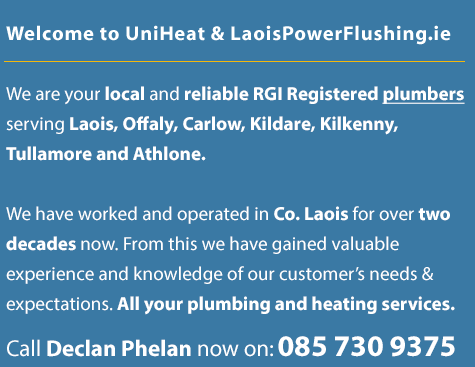 Welcome to UniHeat | laoispowerflushing.ie We are your local and reliable plumbers serving Co. Laois including Portlaoise, Portarlington, Mountmellick, Monasterevin, Mountrath, Athy, Tullamore, Athlone, Roscrea, Abbeyleix, Newbridge and also Co.Carlow, Co.Offaly, Co.Tipperary and Co.Kilkenny. We have worked and operated in Co. Laois for over two decades now. From this we have gained valuable experience and knowledge of our customer’s needs and expectations. All your plumbing and heating services. Our main service is power flushing but we also service oil and gas boilers and can upgrade your home heating systems. Call Declan Phelan now on: 085 730 9375