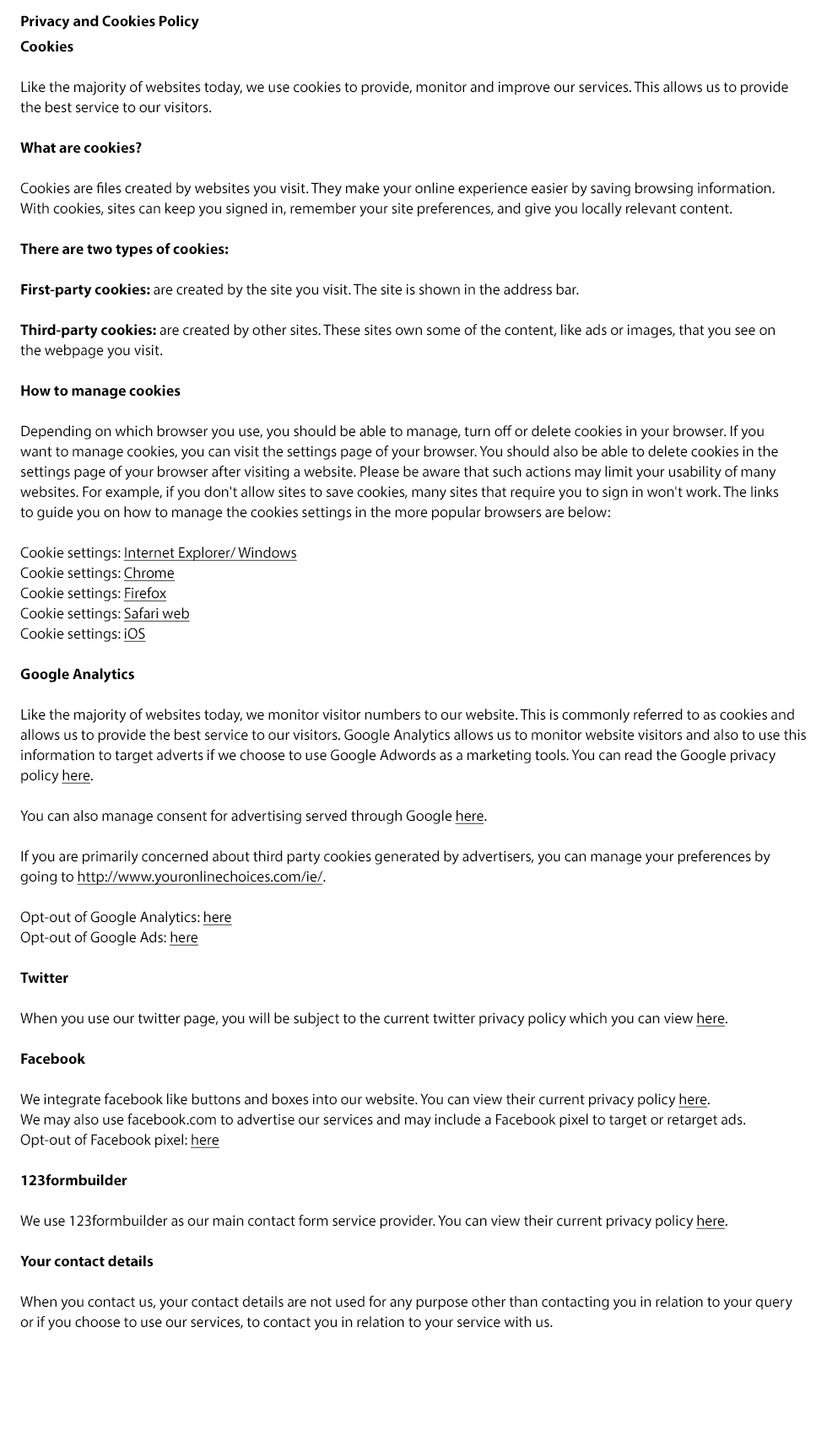 Privacy and Cookies Policy

Cookies

Like the majority of websites today, we use cookies to provide, monitor and improve our services. This allows us to provide
the best service to our visitors. 

What are cookies?

Cookies are files created by websites you visit. They make your online experience easier by saving browsing information.
With cookies, sites can keep you signed in, remember your site preferences, and give you locally relevant content.

There are two types of cookies:

First-party cookies: are created by the site you visit. The site is shown in the address bar.

Third-party cookies: are created by other sites. These sites own some of the content, like ads or images, that you see on
the webpage you visit.  

How to manage cookies

Depending on which browser you use, you should be able to manage, turn off or delete cookies in your browser. If you
want to manage cookies, you can visit the settings page of your browser. You should also be able to delete cookies in the
settings page of your browser after visiting a website. Please be aware that such actions may limit your usability of many
websites. For example, if you don't allow sites to save cookies, many sites that require you to sign in won't work. The links
to guide you on how to manage the cookies settings in the more popular browsers are below:

Cookie settings: Internet Explorer/ Windows
Cookie settings: Chrome
Cookie settings: Firefox
Cookie settings: Safari web
Cookie settings: iOS

Google Analytics

Like the majority of websites today, we monitor visitor numbers to our website. This is commonly referred to as cookies and
allows us to provide the best service to our visitors. Google Analytics allows us to monitor website visitors and also to use this
information to target adverts if we choose to use Google Adwords as a marketing tools. You can read the Google privacy
policy here.

You can also manage consent for advertising served through Google here.

If you are primarily concerned about third party cookies generated by advertisers, you can manage your preferences by
going to http://www.youronlinechoices.com/ie/.

Opt-out of Google Analytics: here
Opt-out of Google Ads: here

Twitter

When you use our twitter page, you will be subject to the current twitter privacy policy which you can view here.

Facebook

We integrate facebook like buttons and boxes into our website. You can view their current privacy policy here.
We may also use facebook.com to advertise our services and may include a Facebook pixel to target or retarget ads.
Opt-out of Facebook pixel: here

123formbuilder

We use 123formbuilder as our main contact form service provider. You can view their current privacy policy here.

Your contact details

When you contact us, your contact details are not used for any purpose other than contacting you in relation to your query
or if you choose to use our services, to contact you in relation to your service with us.