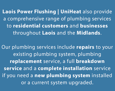 Local Plumber in Laois & Midlands | CALL 085 730 9375 | Laois Power Flushing | UniHeat also provides a comprehensive range of plumbing services to residential customers and businesses across Laois and the midlands. Our plumbing services include repairs to your existing plumbing system, plumbing replacement service, a full breakdown service and a complete installation service if you need a new plumbing system installed or a current system upgraded. From installing washing machines to fixing leaks to toilets, we provide a wide range of small & big plumbing services throughout Laois and the Midlands including: Airlocks, Ball Valves, Booster Pumps, Bathroom Refurbishment, Blocked Waste Pipes, Burst Pipes, Cylinders Vented and Unvented Systems, Condensing Traps, Dishwashers Installation, Hot Water Problems, Immersion Heaters, Immersion Heater Thermostats and Switches, Leaks, Mains Water Booster Pumps & Break Tanks, Outside Taps Fitted, Overflows, Pressurised Plumbing Systems, Power Shower Repairs, Pumps, Shower Repairs and Replacement Shower Booster Pumps, Saniflos, Tanks, Thermostats, Toilets, Taps, Traps & Vents Unvented Plumbing Systems, Waste Disposal Units Repaired & Replaced and Washing Machines installation.